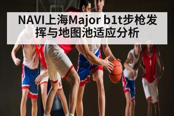 NAVI上海Major b1t步枪发挥与地图池适应分析